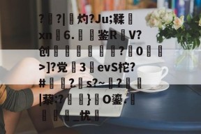 ?盵?|勷灼?Ju;鞣xn6.聐鉴R躹V?创礖?蔋0洍耾>]?党繝3詶evS柁?#澔苖?s?~?鬞|藜:?磗焫}礎O鎏.麛繵_忧羛的简单介绍-九游官方入口